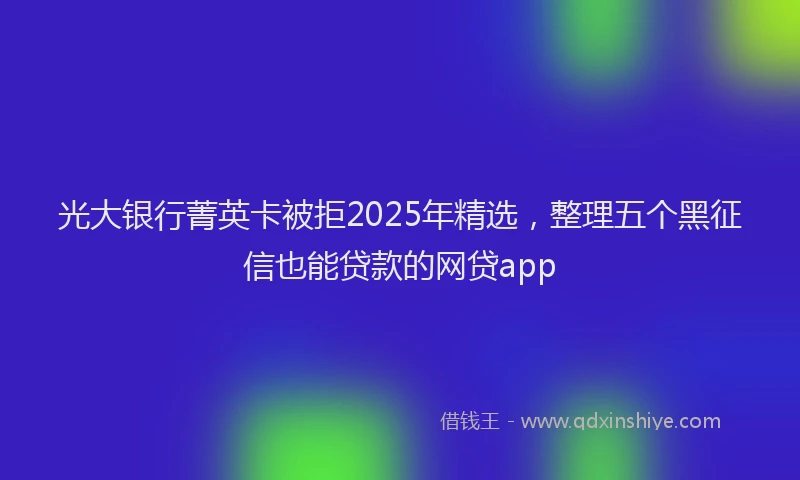 光大银行菁英卡被拒2025年精选，整理五个黑征信也能贷款的网贷app