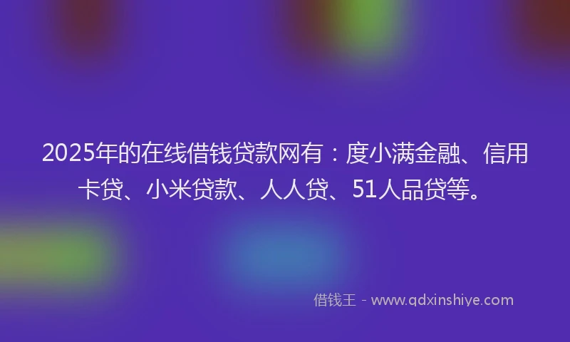 2025年的在线借钱贷款网有：度小满金融、信用卡贷、小米贷款、人人贷、51人品贷等。