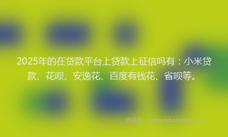 2025年的在贷款平台上贷款上征信吗有：小米贷款、花呗、安逸花、百度有钱花、省呗等。