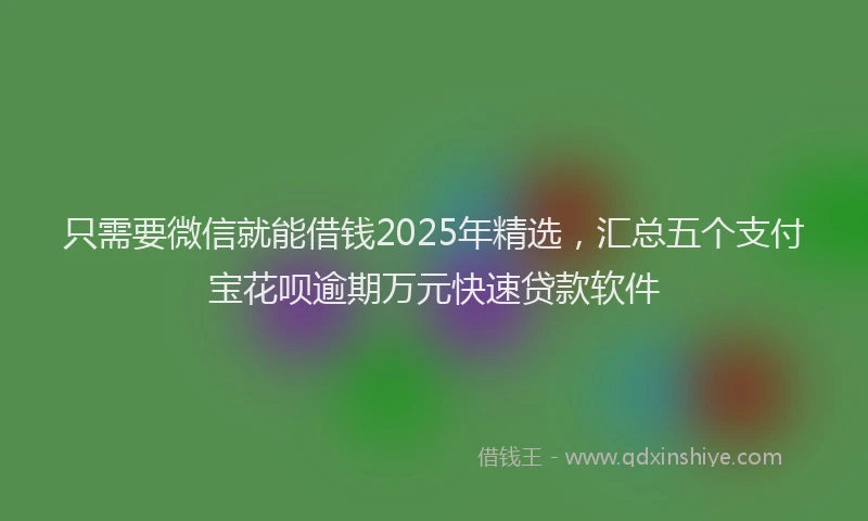 只需要微信就能借钱2025年精选，汇总五个支付宝花呗逾期万元快速贷款软件