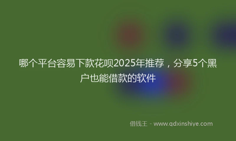 哪个平台容易下款花呗2025年推荐，分享5个黑户也能借款的软件