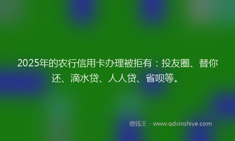 2025年的农行信用卡办理被拒有：投友圈、替你还、滴水贷、人人贷、省呗等。