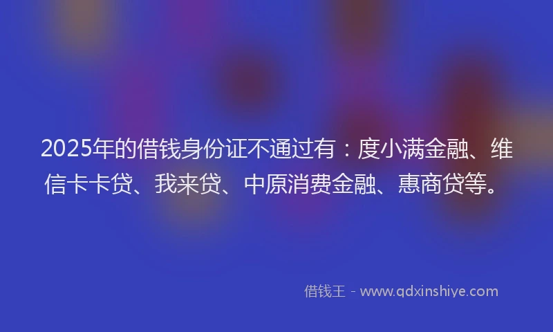 2025年的借钱身份证不通过有：度小满金融、维信卡卡贷、我来贷、中原消费金融、惠商贷等。