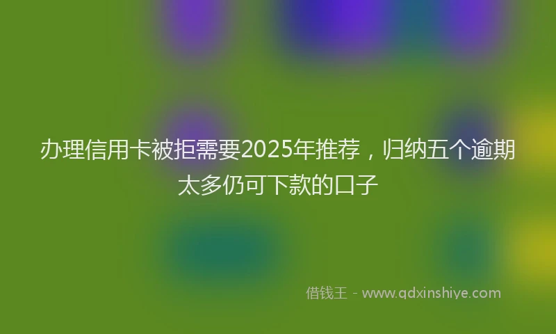办理信用卡被拒需要2025年推荐，归纳五个逾期太多仍可下款的口子