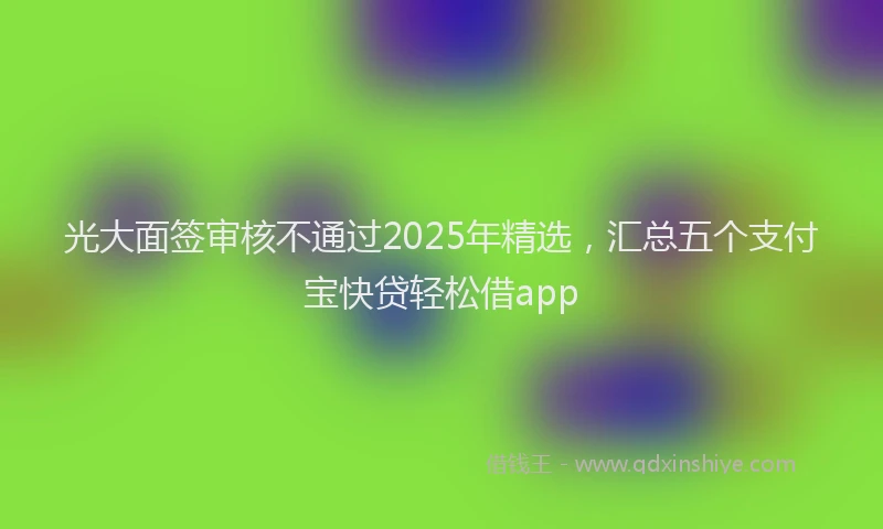 光大面签审核不通过2025年精选，汇总五个支付宝快贷轻松借app