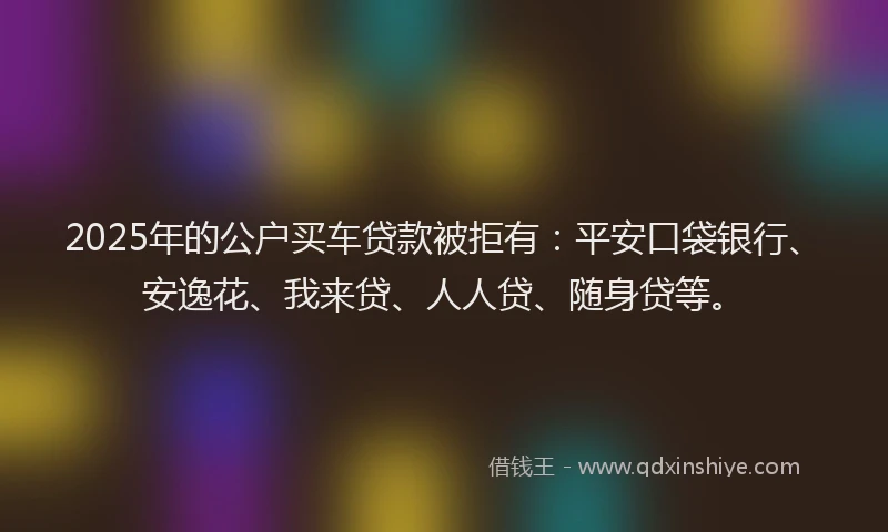 2025年的公户买车贷款被拒有：平安口袋银行、安逸花、我来贷、人人贷、随身贷等。