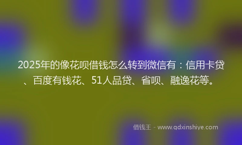 2025年的像花呗借钱怎么转到微信有：信用卡贷、百度有钱花、51人品贷、省呗、融逸花等。