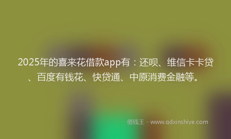 2025年的喜来花借款app有：还呗、维信卡卡贷、百度有钱花、快贷通、中原消费金融等。