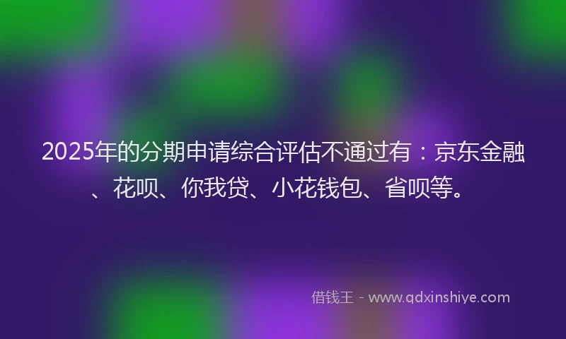 2025年的分期申请综合评估不通过有：京东金融、花呗、你我贷、小花钱包、省呗等。