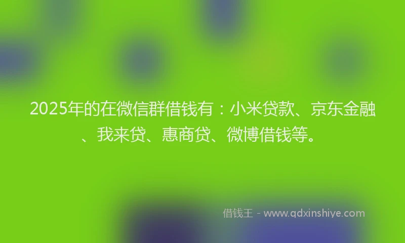 2025年的在微信群借钱有：小米贷款、京东金融、我来贷、惠商贷、微博借钱等。