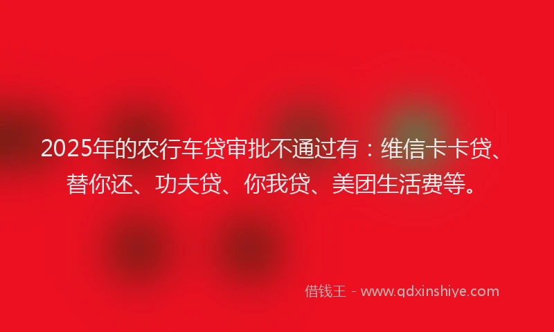 2025年的农行车贷审批不通过有：维信卡卡贷、替你还、功夫贷、你我贷、美团生活费等。