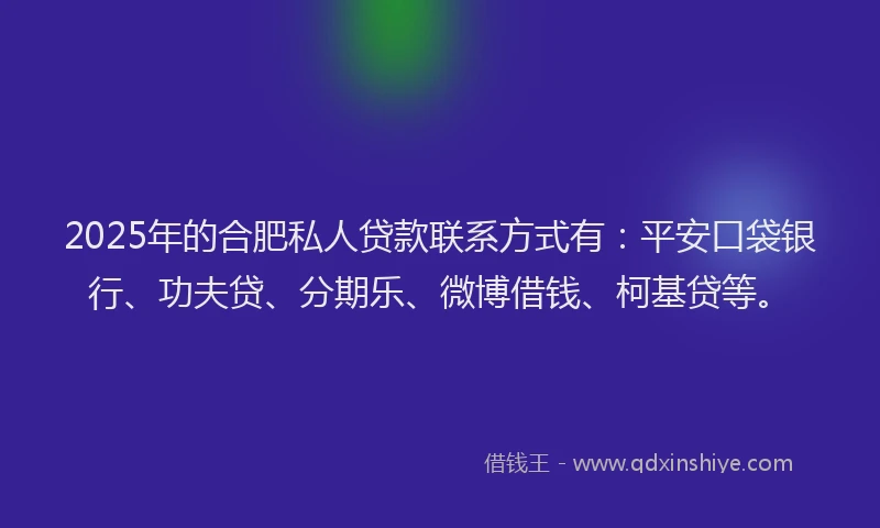 2025年的合肥私人贷款联系方式有：平安口袋银行、功夫贷、分期乐、微博借钱、柯基贷等。