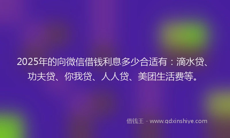 2025年的向微信借钱利息多少合适有：滴水贷、功夫贷、你我贷、人人贷、美团生活费等。