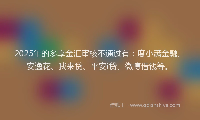 2025年的多享金汇审核不通过有：度小满金融、安逸花、我来贷、平安i贷、微博借钱等。