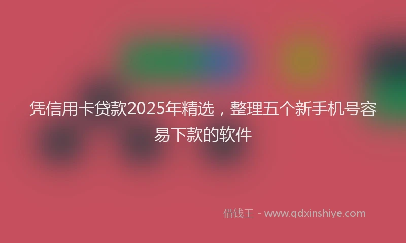 凭信用卡贷款2025年精选，整理五个新手机号容易下款的软件