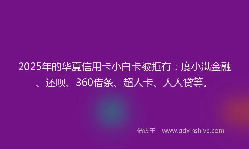 2025年的华夏信用卡小白卡被拒有：度小满金融、还呗、360借条、超人卡、人人贷等。