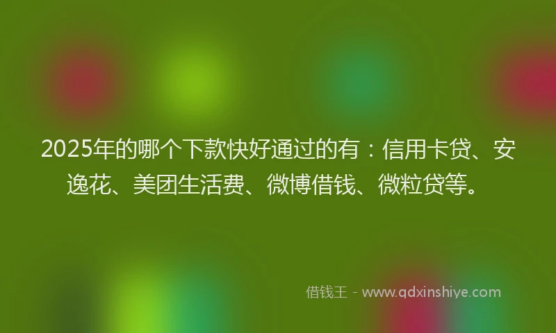2025年的哪个下款快好通过的有：信用卡贷、安逸花、美团生活费、微博借钱、微粒贷等。