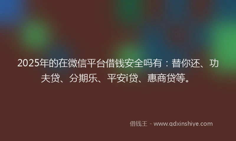 2025年的在微信平台借钱安全吗有：替你还、功夫贷、分期乐、平安i贷、惠商贷等。