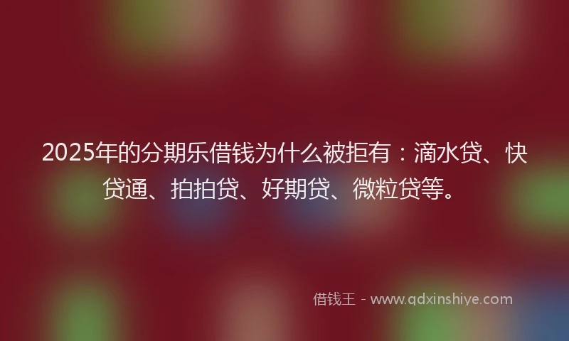 2025年的分期乐借钱为什么被拒有：滴水贷、快贷通、拍拍贷、好期贷、微粒贷等。