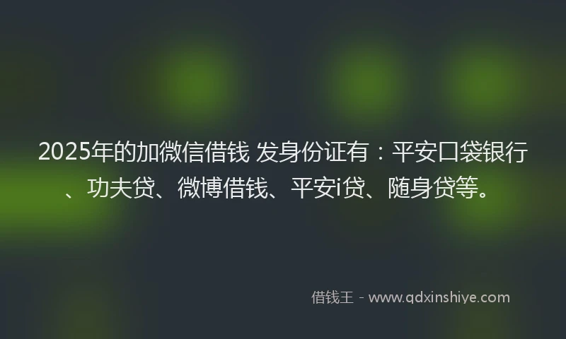 2025年的加微信借钱 发身份证有：平安口袋银行、功夫贷、微博借钱、平安i贷、随身贷等。