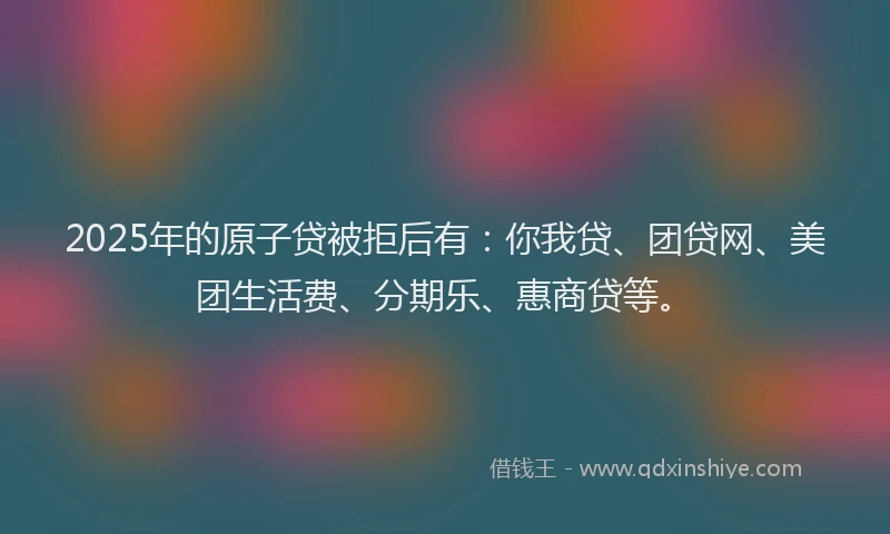 2025年的原子贷被拒后有：你我贷、团贷网、美团生活费、分期乐、惠商贷等。