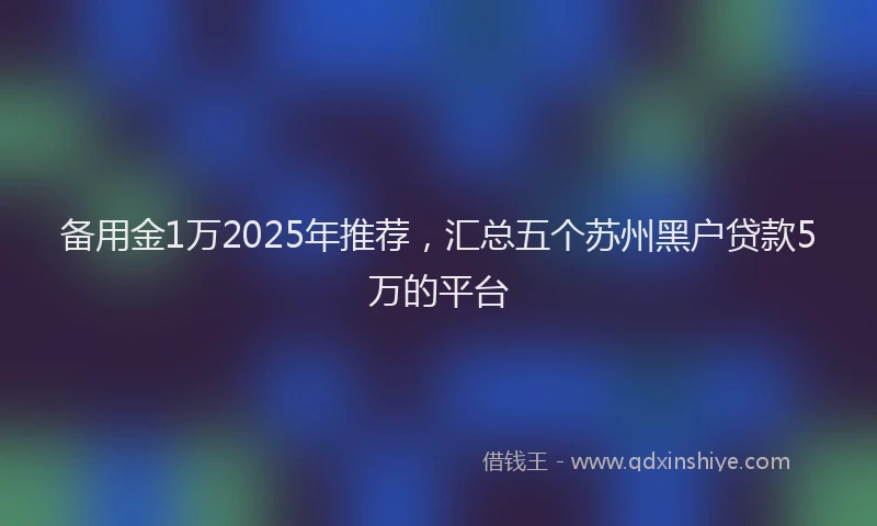 备用金1万2025年推荐，汇总五个苏州黑户贷款5万的平台