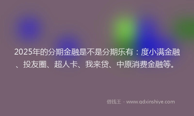 2025年的分期金融是不是分期乐有：度小满金融、投友圈、超人卡、我来贷、中原消费金融等。