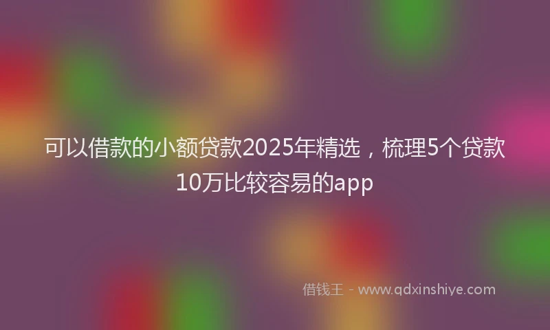 可以借款的小额贷款2025年精选，梳理5个贷款10万比较容易的app