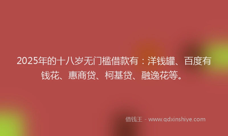 2025年的十八岁无门槛借款有：洋钱罐、百度有钱花、惠商贷、柯基贷、融逸花等。