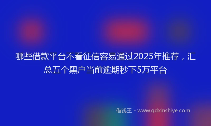 哪些借款平台不看征信容易通过2025年推荐，汇总五个黑户当前逾期秒下5万平台