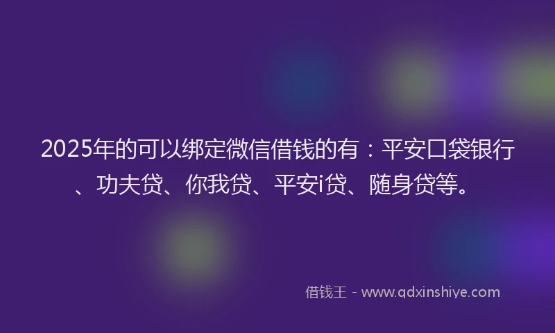 2025年的可以绑定微信借钱的有：平安口袋银行、功夫贷、你我贷、平安i贷、随身贷等。