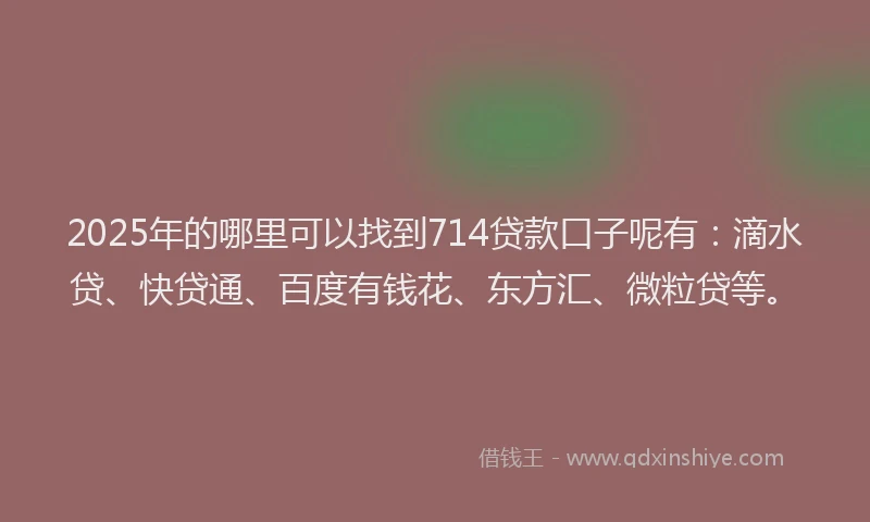 2025年的哪里可以找到714贷款口子呢有：滴水贷、快贷通、百度有钱花、东方汇、微粒贷等。