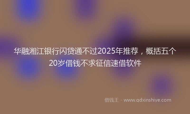 华融湘江银行闪贷通不过2025年推荐，概括五个20岁借钱不求征信速借软件