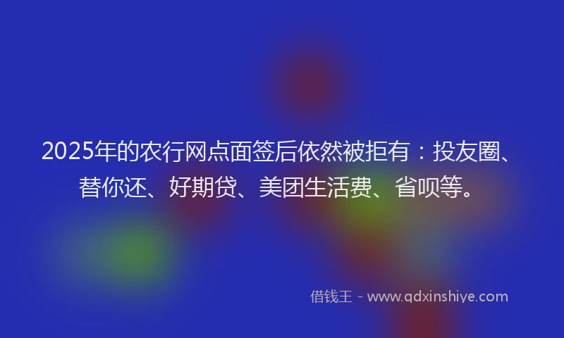2025年的农行网点面签后依然被拒有：投友圈、替你还、好期贷、美团生活费、省呗等。
