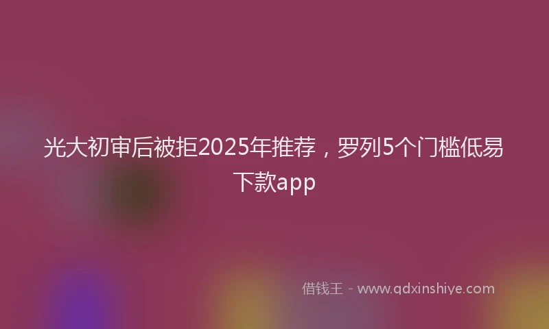 光大初审后被拒2025年推荐，罗列5个门槛低易下款app