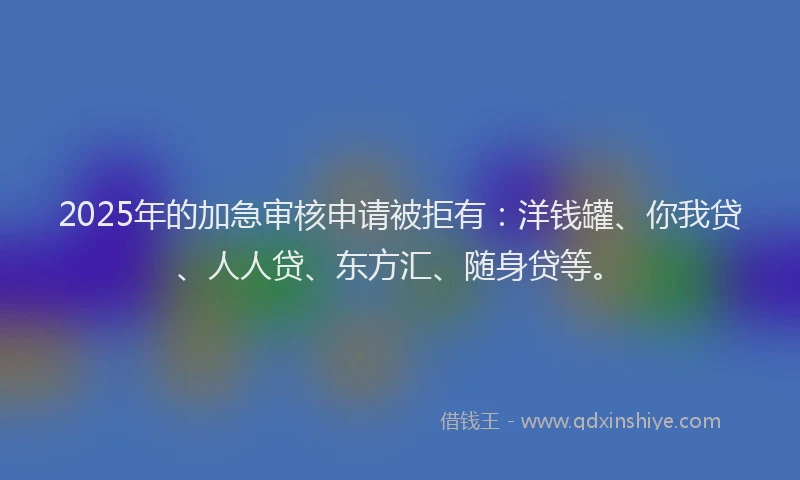 2025年的加急审核申请被拒有：洋钱罐、你我贷、人人贷、东方汇、随身贷等。