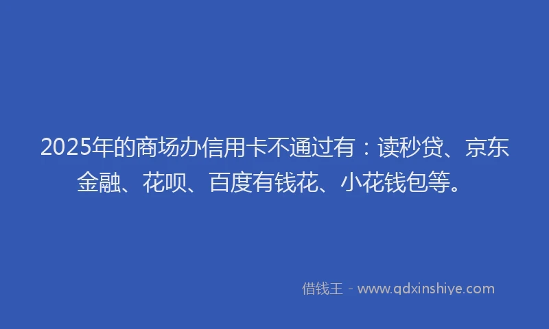 2025年的商场办信用卡不通过有：读秒贷、京东金融、花呗、百度有钱花、小花钱包等。