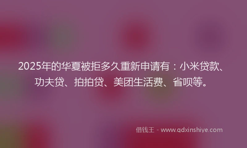 2025年的华夏被拒多久重新申请有：小米贷款、功夫贷、拍拍贷、美团生活费、省呗等。
