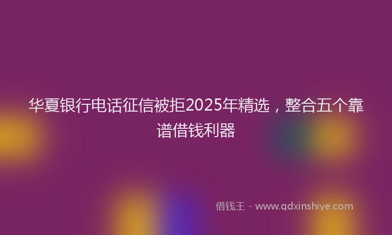 华夏银行电话征信被拒2025年精选，整合五个靠谱借钱利器