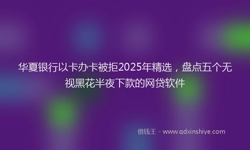 华夏银行以卡办卡被拒2025年精选，盘点五个无视黑花半夜下款的网贷软件
