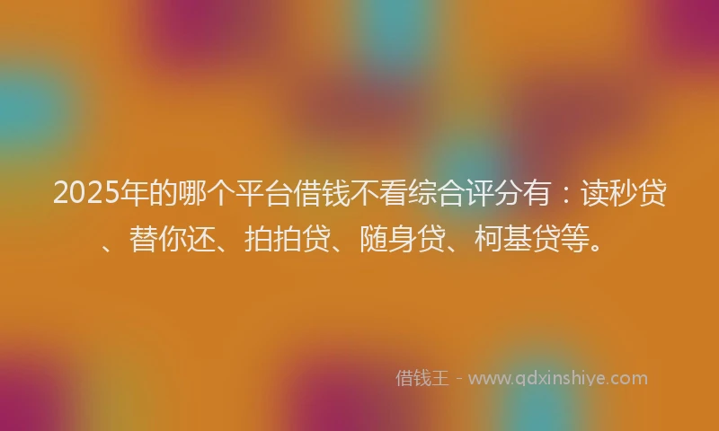 2025年的哪个平台借钱不看综合评分有：读秒贷、替你还、拍拍贷、随身贷、柯基贷等。