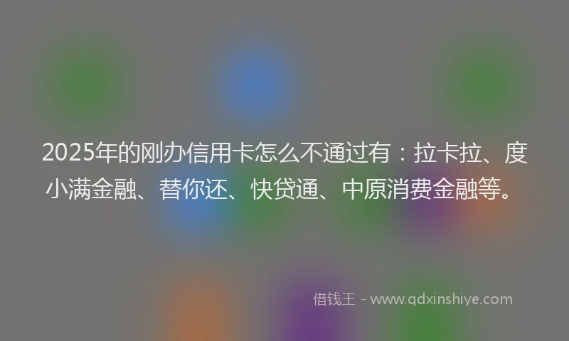 2025年的刚办信用卡怎么不通过有：拉卡拉、度小满金融、替你还、快贷通、中原消费金融等。