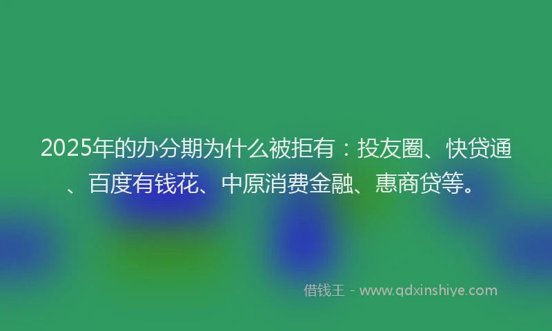 2025年的办分期为什么被拒有：投友圈、快贷通、百度有钱花、中原消费金融、惠商贷等。