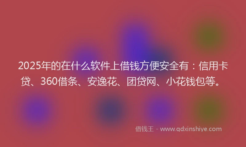 2025年的在什么软件上借钱方便安全有：信用卡贷、360借条、安逸花、团贷网、小花钱包等。