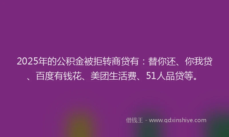 2025年的公积金被拒转商贷有：替你还、你我贷、百度有钱花、美团生活费、51人品贷等。