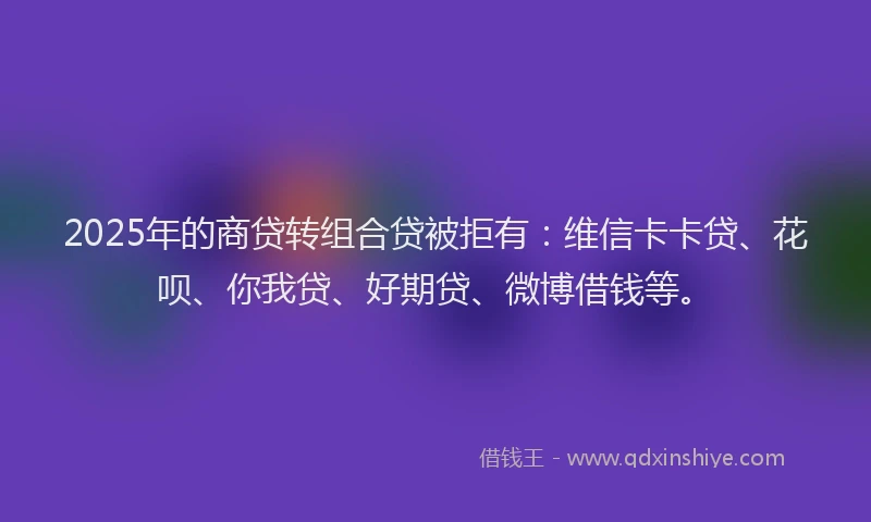 2025年的商贷转组合贷被拒有：维信卡卡贷、花呗、你我贷、好期贷、微博借钱等。