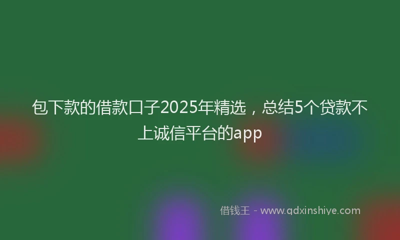 包下款的借款口子2025年精选，总结5个贷款不上诚信平台的app