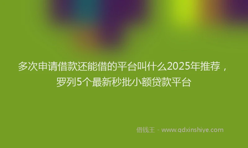 多次申请借款还能借的平台叫什么2025年推荐，罗列5个最新秒批小额贷款平台