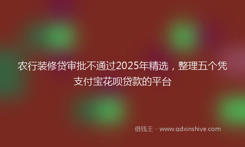 农行装修贷审批不通过2025年精选，整理五个凭支付宝花呗贷款的平台