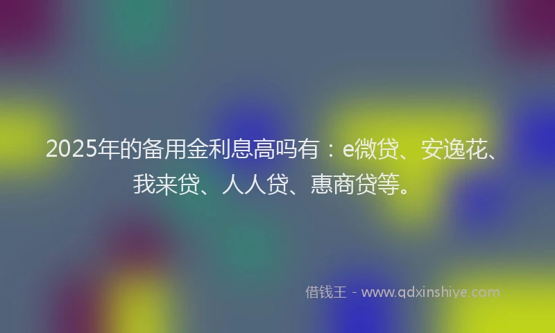 2025年的备用金利息高吗有：e微贷、安逸花、我来贷、人人贷、惠商贷等。